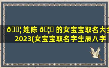 🐦 姓陈 🦁 的女宝宝取名大全2023(女宝宝取名字生辰八字起名2023年)